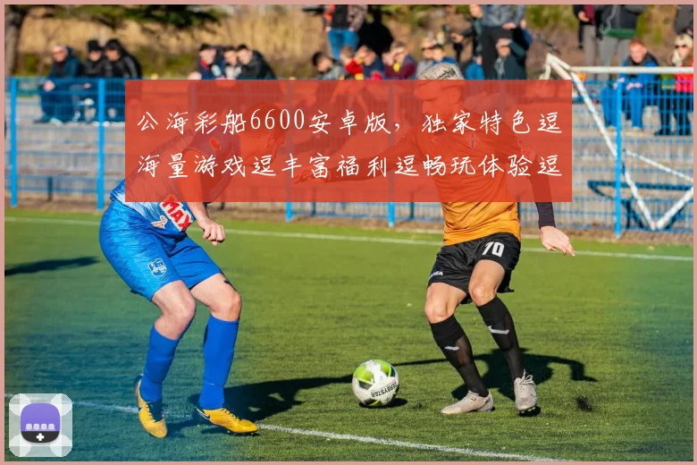 公海彩船6600安卓版，独家特色逗海量游戏逗丰富福利逗畅玩体验逗