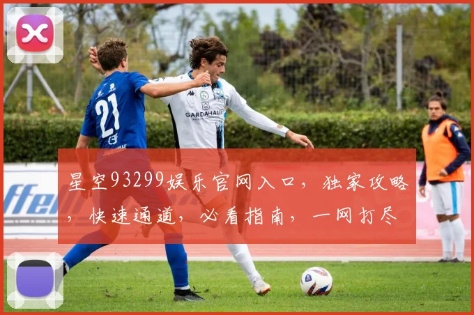 星空93299娱乐官网入口，独家攻略，快速通道，必看指南，一网打尽