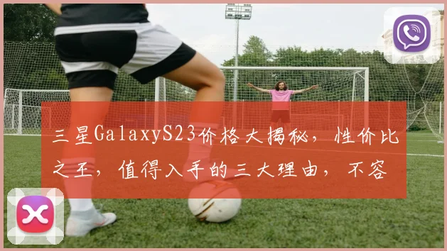 三星GalaxyS23价格大揭秘，性价比之王，值得入手的三大理由，不容错过