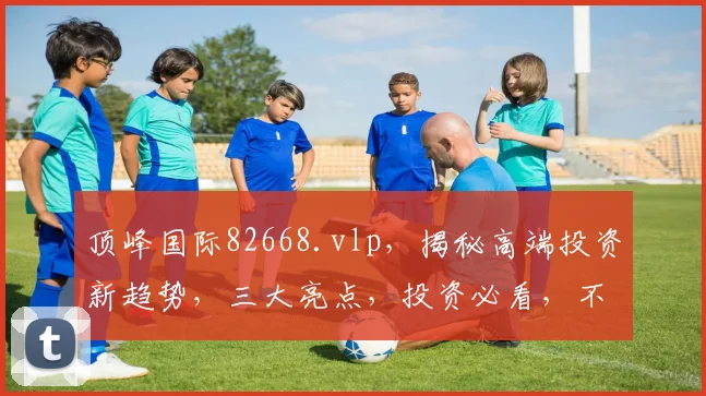 顶峰国际82668.vlp，揭秘高端投资新趋势，三大亮点，投资必看，不容错过