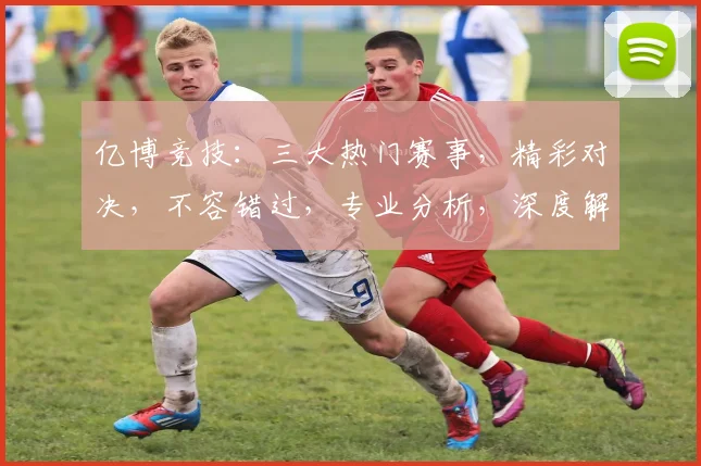 亿博竞技：三大热门赛事，精彩对决，不容错过，专业分析，深度解读，尽在亿博