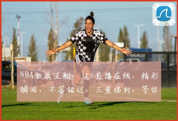 NBA激战正酣，jrs直播在线，精彩瞬间，不容错过，三重福利，等你来战