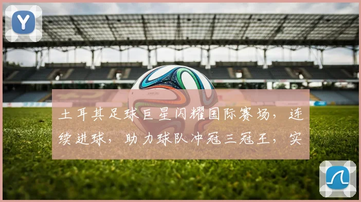 土耳其足球巨星闪耀国际赛场，连续进球，助力球队冲冠三冠王，实力与颜值并存